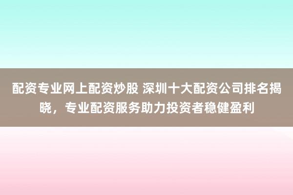 配资专业网上配资炒股 深圳十大配资公司排名揭晓，专业配资服务助力投资者稳健盈利