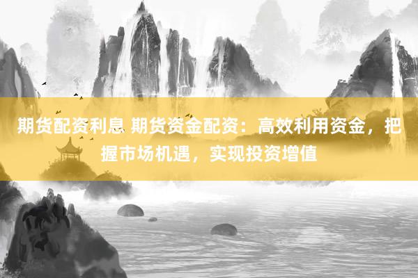 期货配资利息 期货资金配资：高效利用资金，把握市场机遇，实现投资增值