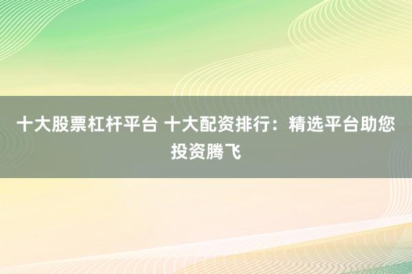 十大股票杠杆平台 十大配资排行：精选平台助您投资腾飞