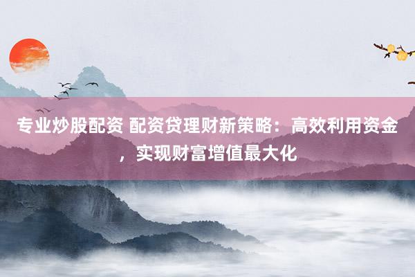 专业炒股配资 配资贷理财新策略：高效利用资金，实现财富增值最大化