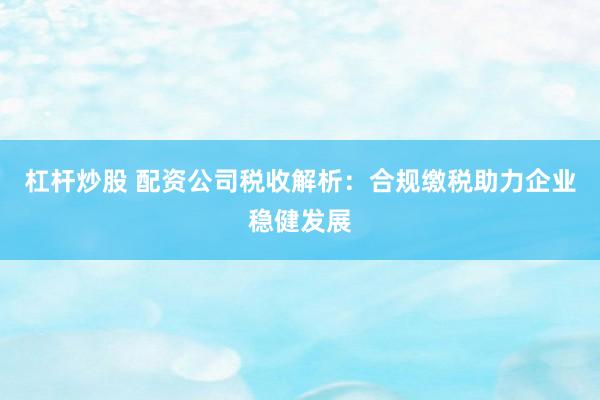 杠杆炒股 配资公司税收解析：合规缴税助力企业稳健发展