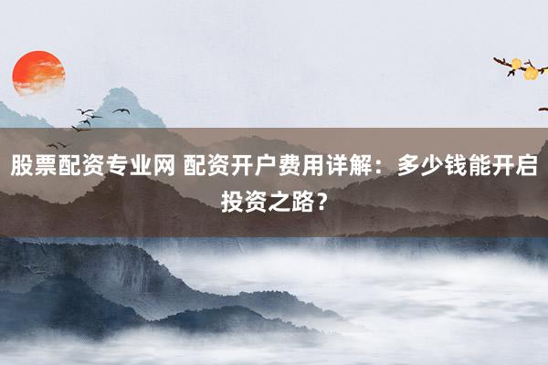 股票配资专业网 配资开户费用详解：多少钱能开启投资之路？