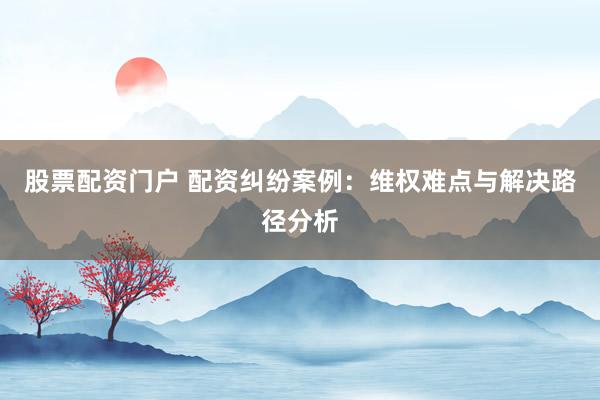 股票配资门户 配资纠纷案例：维权难点与解决路径分析