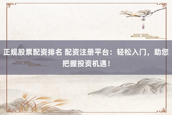 正规股票配资排名 配资注册平台：轻松入门，助您把握投资机遇！