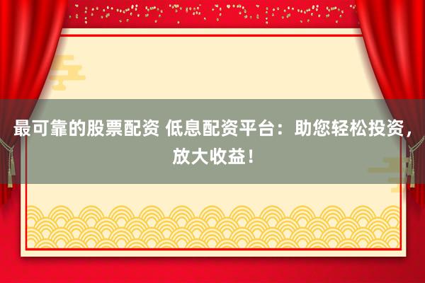 最可靠的股票配资 低息配资平台：助您轻松投资，放大收益！