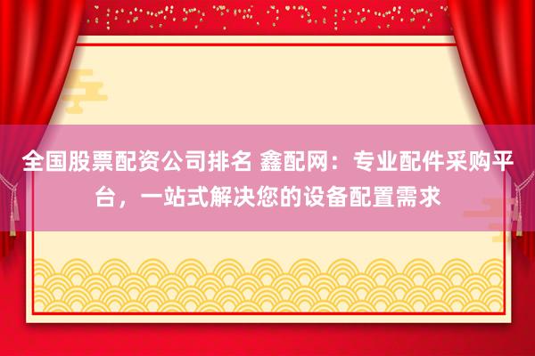 全国股票配资公司排名 鑫配网：专业配件采购平台，一站式解决您的设备配置需求