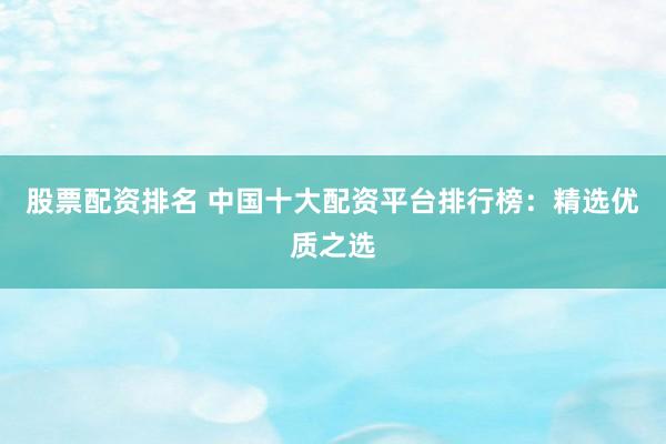 股票配资排名 中国十大配资平台排行榜：精选优质之选