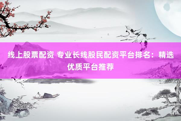线上股票配资 专业长线股民配资平台排名：精选优质平台推荐