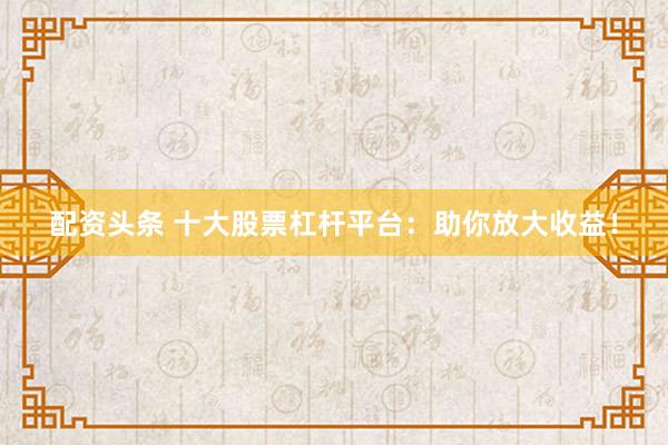 配资头条 十大股票杠杆平台：助你放大收益！