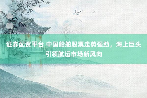 证券配资平台 中国船舶股票走势强劲，海上巨头引领航运市场新风向