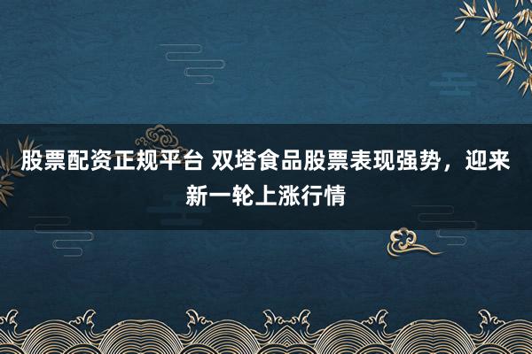 股票配资正规平台 双塔食品股票表现强势，迎来新一轮上涨行情