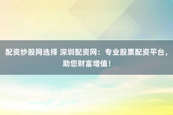 配资炒股网选择 深圳配资网：专业股票配资平台，助您财富增值！