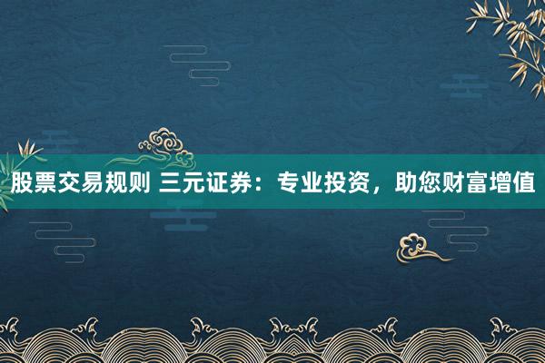 股票交易规则 三元证券：专业投资，助您财富增值