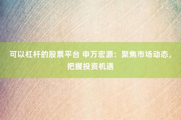可以杠杆的股票平台 申万宏源：聚焦市场动态，把握投资机遇