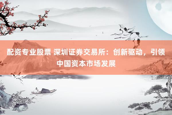 配资专业股票 深圳证券交易所：创新驱动，引领中国资本市场发展