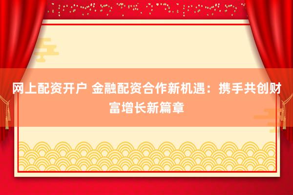 网上配资开户 金融配资合作新机遇：携手共创财富增长新篇章
