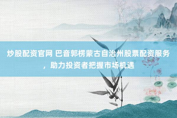 炒股配资官网 巴音郭楞蒙古自治州股票配资服务，助力投资者把握市场机遇