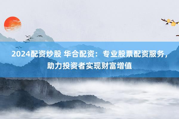 2024配资炒股 华合配资：专业股票配资服务，助力投资者实现财富增值