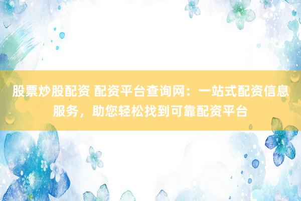股票炒股配资 配资平台查询网：一站式配资信息服务，助您轻松找到可靠配资平台
