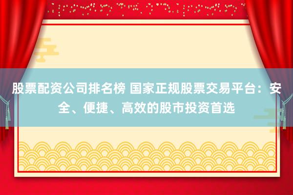 股票配资公司排名榜 国家正规股票交易平台：安全、便捷、高效的股市投资首选
