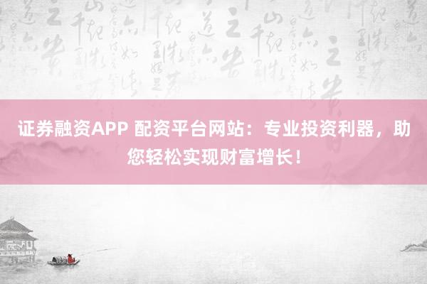 证券融资APP 配资平台网站：专业投资利器，助您轻松实现财富增长！