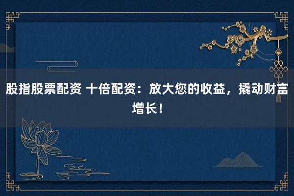 股指股票配资 十倍配资：放大您的收益，撬动财富增长！