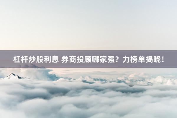 杠杆炒股利息 券商投顾哪家强？力榜单揭晓！