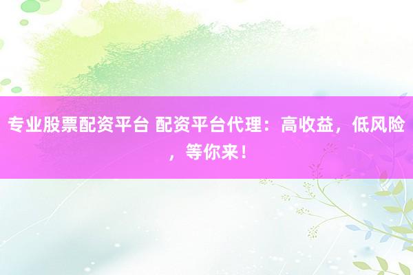 专业股票配资平台 配资平台代理：高收益，低风险，等你来！