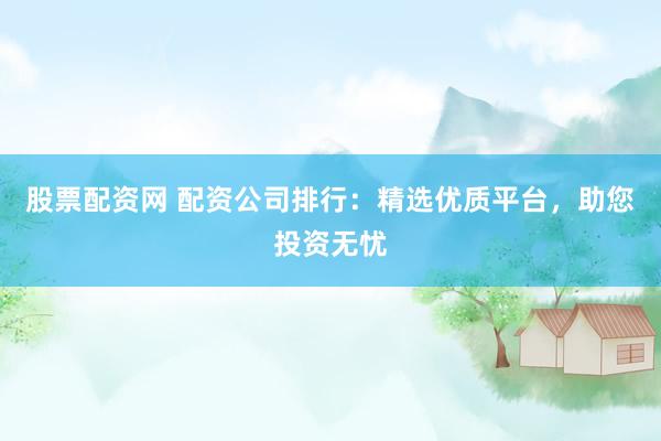 股票配资网 配资公司排行：精选优质平台，助您投资无忧