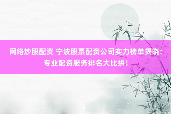 网络炒股配资 宁波股票配资公司实力榜单揭晓：专业配资服务排名大比拼！