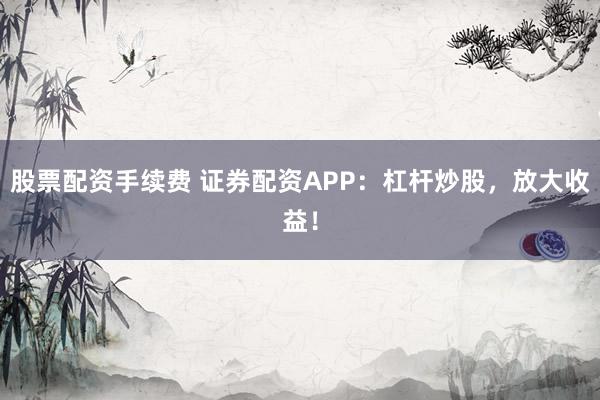 股票配资手续费 证券配资APP：杠杆炒股，放大收益！