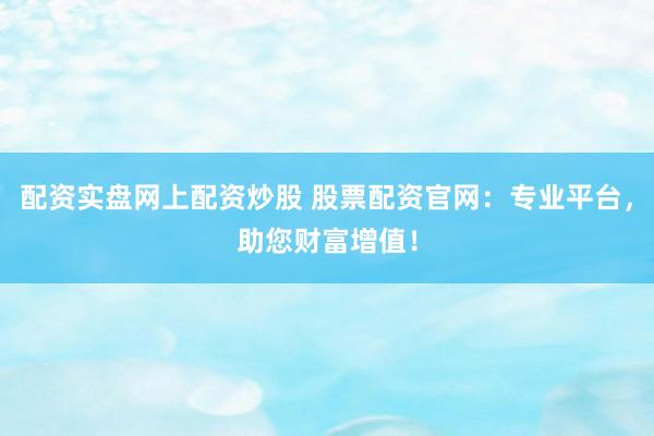 配资实盘网上配资炒股 股票配资官网：专业平台，助您财富增值！