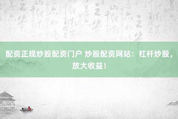 配资正规炒股配资门户 炒股配资网站：杠杆炒股，放大收益！