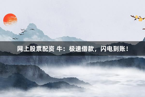 网上股票配资 牛：极速借款，闪电到账！