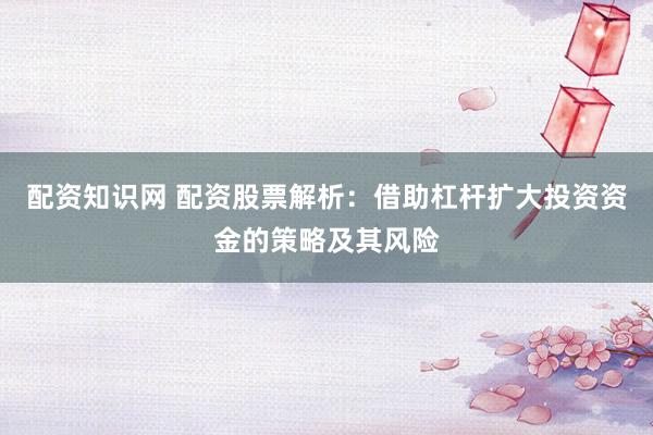配资知识网 配资股票解析：借助杠杆扩大投资资金的策略及其风险