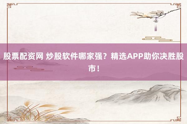 股票配资网 炒股软件哪家强？精选APP助你决胜股市！
