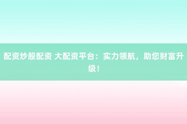 配资炒股配资 大配资平台：实力领航，助您财富升级！