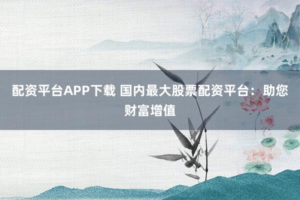 配资平台APP下载 国内最大股票配资平台：助您财富增值