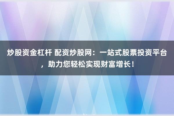炒股资金杠杆 配资炒股网：一站式股票投资平台，助力您轻松实现财富增长！