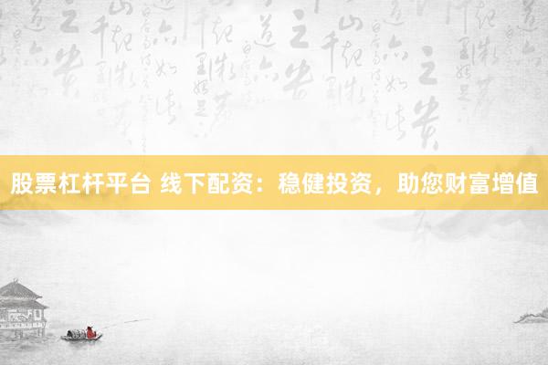股票杠杆平台 线下配资：稳健投资，助您财富增值
