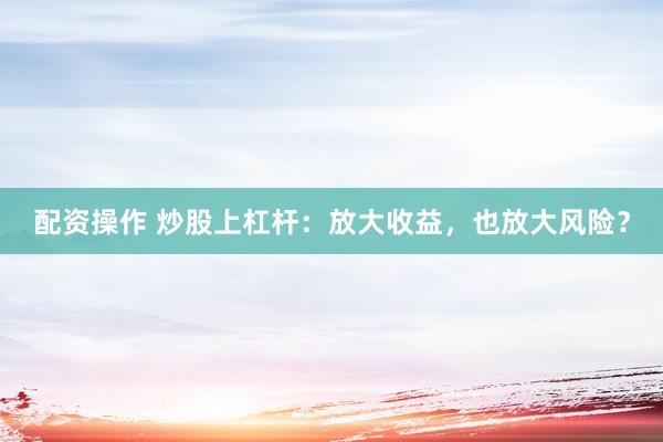 配资操作 炒股上杠杆：放大收益，也放大风险？
