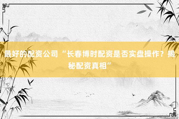 最好的配资公司 “长春博时配资是否实盘操作？揭秘配资真相”