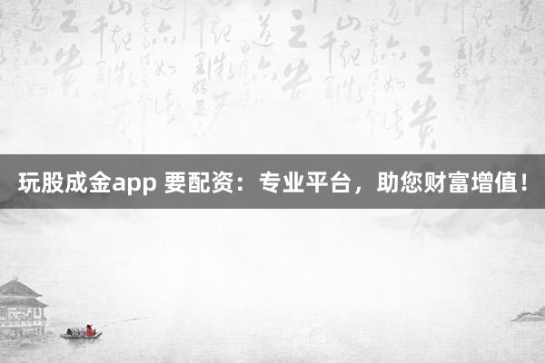 玩股成金app 要配资：专业平台，助您财富增值！
