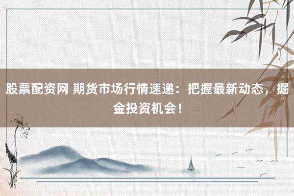 股票配资网 期货市场行情速递：把握最新动态，掘金投资机会！