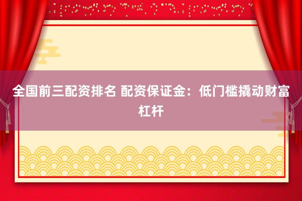 全国前三配资排名 配资保证金：低门槛撬动财富杠杆
