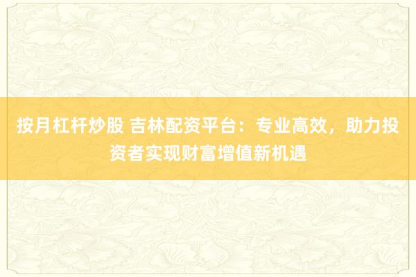 按月杠杆炒股 吉林配资平台：专业高效，助力投资者实现财富增值新机遇