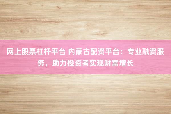 网上股票杠杆平台 内蒙古配资平台：专业融资服务，助力投资者实现财富增长