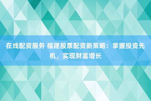 在线配资服务 福建股票配资新策略：掌握投资先机，实现财富增长