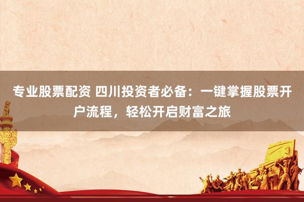 专业股票配资 四川投资者必备：一键掌握股票开户流程，轻松开启财富之旅