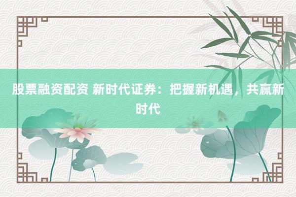 股票融资配资 新时代证券：把握新机遇，共赢新时代